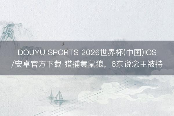 DOUYU SPORTS 2026世界杯(中国)IOS/安卓官方下载 猎捕黄鼠狼，6东说念主被持