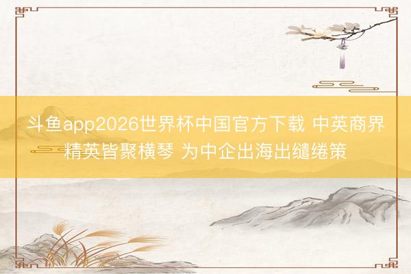 斗鱼app2026世界杯中国官方下载 中英商界精英皆聚横琴 为中企出海出缱绻策