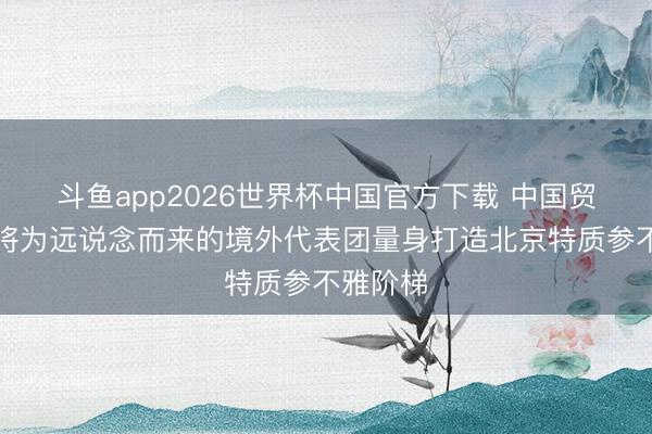 斗鱼app2026世界杯中国官方下载 中国贸促会：将为远说念而来的境外代表团量身打造北京特质参不雅阶梯