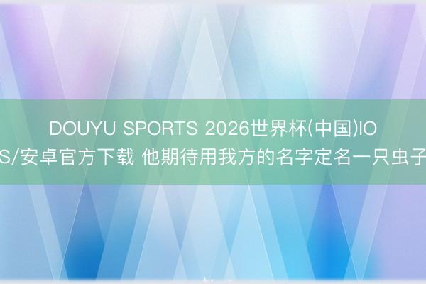 DOUYU SPORTS 2026世界杯(中国)IOS/安卓官方下载 他期待用我方的名字定名一只虫子