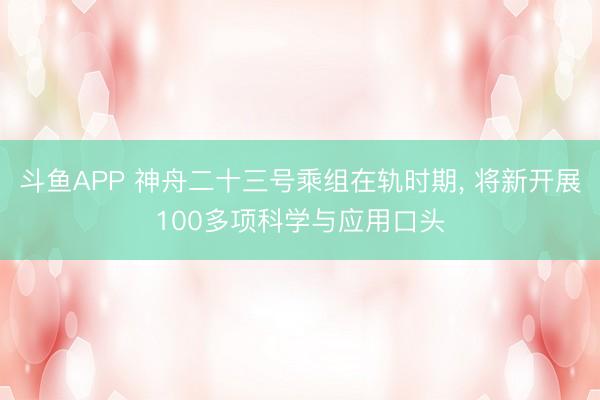 斗鱼APP 神舟二十三号乘组在轨时期， 将新开展100多项科学与应用口头
