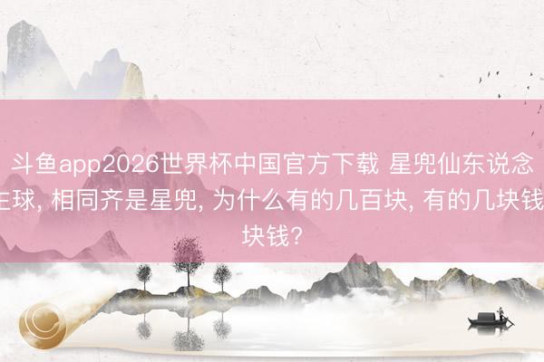 斗鱼app2026世界杯中国官方下载 星兜仙东说念主球， 相同齐是星兜， 为什么有的几百块， 有的几块钱?