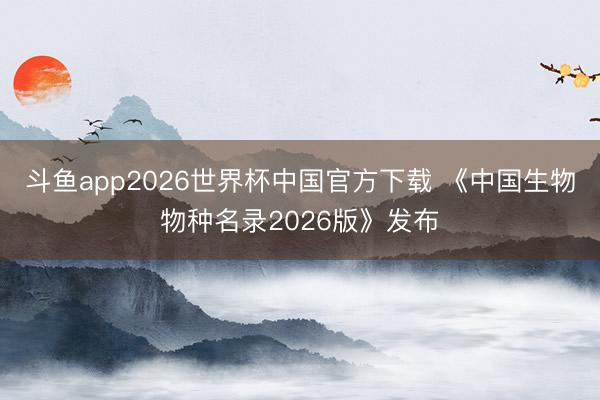斗鱼app2026世界杯中国官方下载 《中国生物物种名录2026版》发布