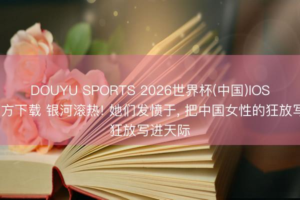 DOUYU SPORTS 2026世界杯(中国)IOS/安卓官方下载 银河滚热! 她们发愤于， 把中国女性的狂放写进天际