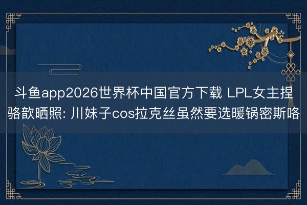 斗鱼app2026世界杯中国官方下载 LPL女主捏骆歆晒照: 川妹子cos拉克丝虽然要选暖锅密斯咯