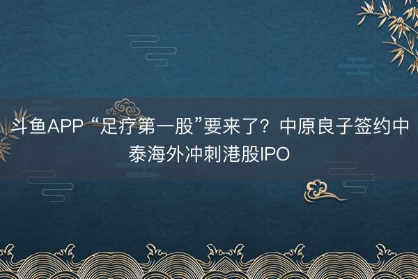 斗鱼APP “足疗第一股”要来了？中原良子签约中泰海外冲刺港股IPO
