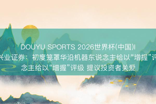 DOUYU SPORTS 2026世界杯(中国)IOS/安卓官方下载 兴业证券：初度笼罩华沿机器东说念主给以“增握”评级 提议投资者关爱