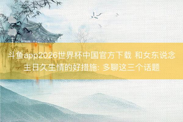 斗鱼app2026世界杯中国官方下载 和女东说念主日久生情的好措施: 多聊这三个话题