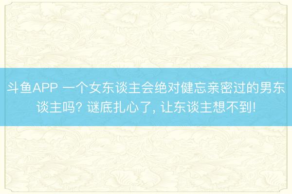 斗鱼APP 一个女东谈主会绝对健忘亲密过的男东谈主吗? 谜底扎心了， 让东谈主想不到!