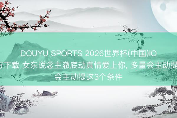 DOUYU SPORTS 2026世界杯(中国)IOS/安卓官方下载 女东说念主澈底动真情爱上你， 多量会主动提这3个条件