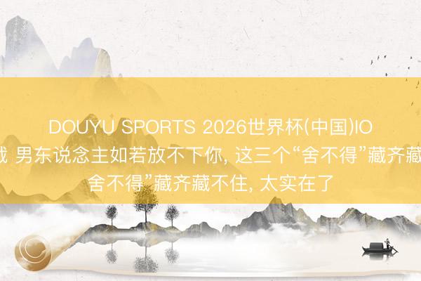DOUYU SPORTS 2026世界杯(中国)IOS/安卓官方下载 男东说念主如若放不下你， 这三个“舍不得”藏齐藏不住， 太实在了
