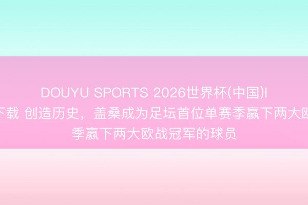 DOUYU SPORTS 2026世界杯(中国)IOS/安卓官方下载 创造历史，盖桑成为足坛首位单赛季赢下两大欧战冠军的球员