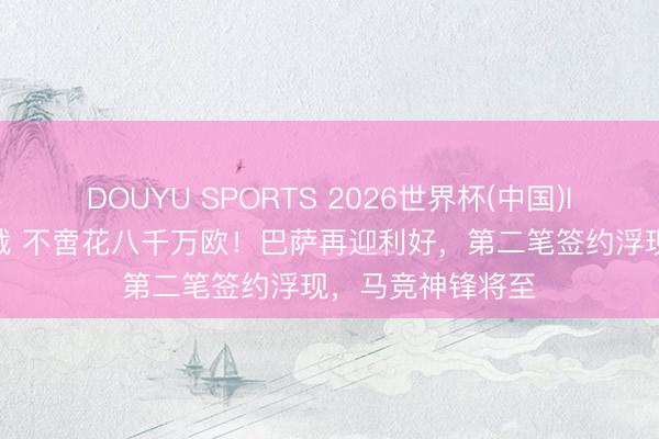 DOUYU SPORTS 2026世界杯(中国)IOS/安卓官方下载 不啻花八千万欧！巴萨再迎利好，第二笔签约浮现，马竞神锋将至