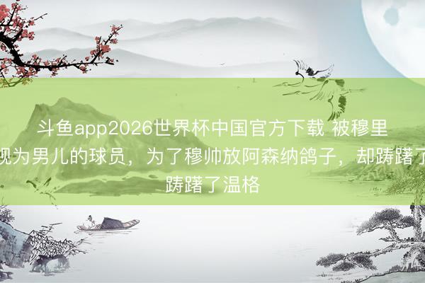 斗鱼app2026世界杯中国官方下载 被穆里尼奥视为男儿的球员，为了穆帅放阿森纳鸽子，却踌躇了温格