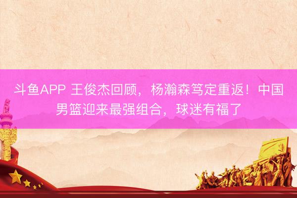 斗鱼APP 王俊杰回顾，杨瀚森笃定重返！中国男篮迎来最强组合，球迷有福了