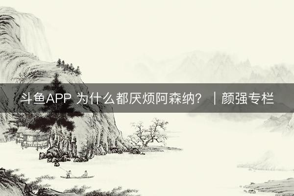 斗鱼APP 为什么都厌烦阿森纳？｜颜强专栏