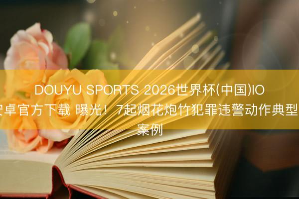 DOUYU SPORTS 2026世界杯(中国)IOS/安卓官方下载 曝光！7起烟花炮竹犯罪违警动作典型案例
