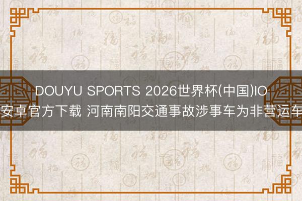 DOUYU SPORTS 2026世界杯(中国)IOS/安卓官方下载 河南南阳交通事故涉事车为非营运车辆