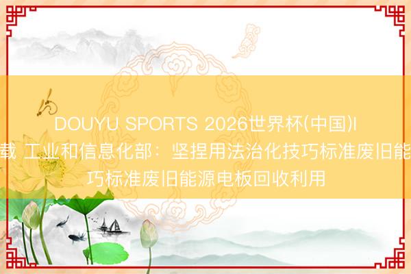 DOUYU SPORTS 2026世界杯(中国)IOS/安卓官方下载 工业和信息化部：坚捏用法治化技巧标准废旧能源电板回收利用