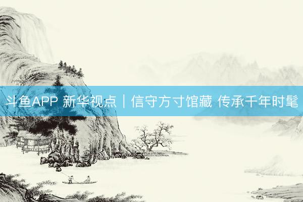 斗鱼APP 新华视点｜信守方寸馆藏 传承千年时髦