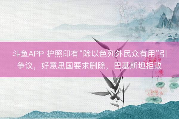 斗鱼APP 护照印有“除以色列外民众有用”引争议，好意思国要求删除，巴基斯坦拒改