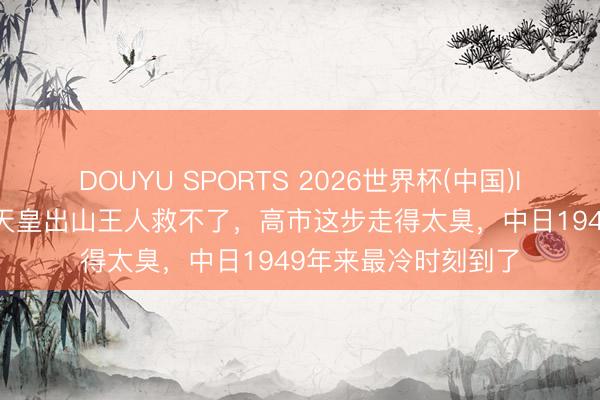 DOUYU SPORTS 2026世界杯(中国)IOS/安卓官方下载 天皇出山王人救不了，高市这步走得太臭，中日1949年来最冷时刻到了