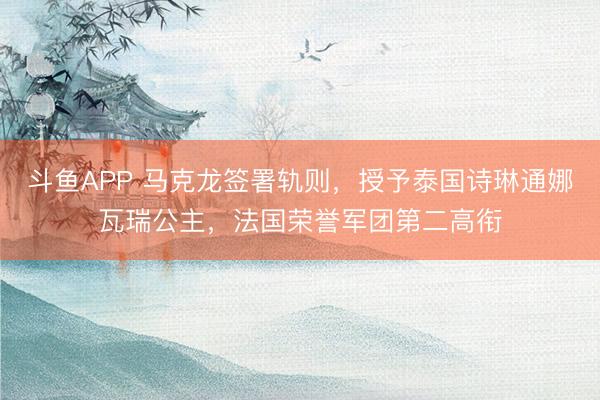 斗鱼APP 马克龙签署轨则，授予泰国诗琳通娜瓦瑞公主，法国荣誉军团第二高衔