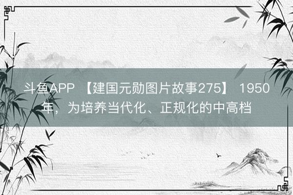 斗鱼APP 【建国元勋图片故事275】 1950年，为培养当代化、正规化的中高档