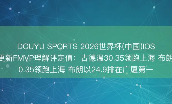 DOUYU SPORTS 2026世界杯(中国)IOS/安卓官方下载 CBA更新FMVP理解评定值：古德温30.35领跑上海 布朗以24.9排在广厦第一