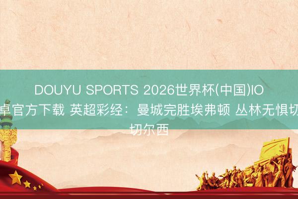 DOUYU SPORTS 2026世界杯(中国)IOS/安卓官方下载 英超彩经：曼城完胜埃弗顿 丛林无惧切尔西