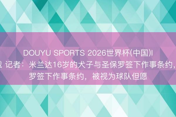 DOUYU SPORTS 2026世界杯(中国)IOS/安卓官方下载 记者：米兰达16岁的犬子与圣保罗签下作事条约，被视为球队但愿