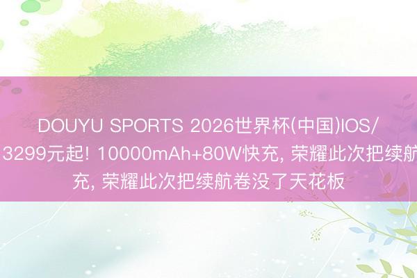 DOUYU SPORTS 2026世界杯(中国)IOS/安卓官方下载 3299元起! 10000mAh+80W快充， 荣耀此次把续航卷没了天花板