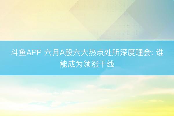 斗鱼APP 六月A股六大热点处所深度理会: 谁能成为领涨干线