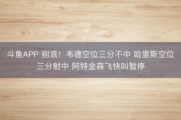 斗鱼APP 别浪！韦德空位三分不中 哈里斯空位三分射中 阿特金森飞快叫暂停