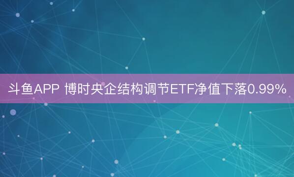 斗鱼APP 博时央企结构调节ETF净值下落0.99%