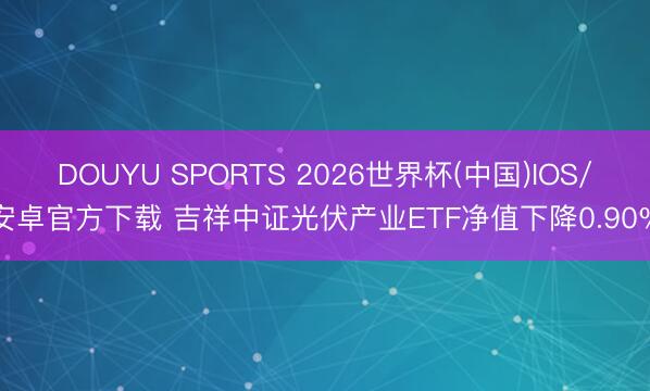 DOUYU SPORTS 2026世界杯(中国)IOS/安卓官方下载 吉祥中证光伏产业ETF净值下降0.90%
