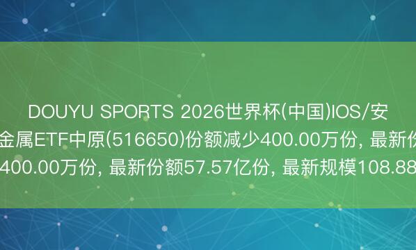 DOUYU SPORTS 2026世界杯(中国)IOS/安卓官方下载 6月1日有色金属ETF中原(516650)份额减少400.00万份， 最新份额57.57亿份， 最新规模108.88亿元