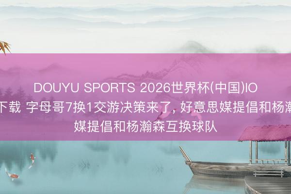 DOUYU SPORTS 2026世界杯(中国)IOS/安卓官方下载 字母哥7换1交游决策来了， 好意思媒提倡和杨瀚森互换球队