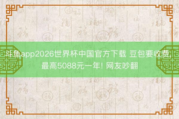 斗鱼app2026世界杯中国官方下载 豆包要收费， 最高5088元一年! 网友吵翻