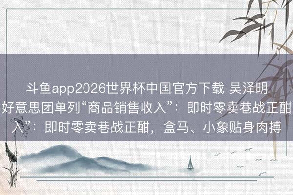 斗鱼app2026世界杯中国官方下载 吴泽明踏进阿里合股委员会，好意思团单列“商品销售收入”：即时零卖巷战正酣，盒马、小象贴身肉搏