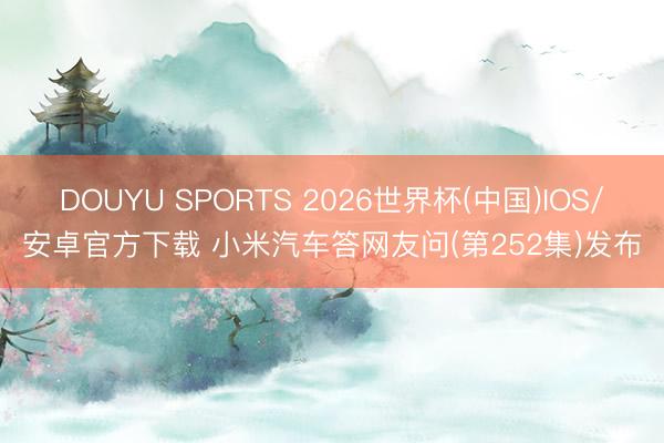 DOUYU SPORTS 2026世界杯(中国)IOS/安卓官方下载 小米汽车答网友问(第252集)发布