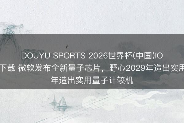 DOUYU SPORTS 2026世界杯(中国)IOS/安卓官方下载 微软发布全新量子芯片，野心2029年造出实用量子计较机