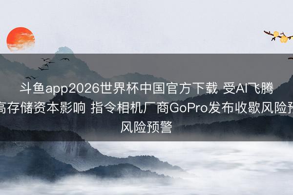 斗鱼app2026世界杯中国官方下载 受AI飞腾推高存储资本影响 指令相机厂商GoPro发布收歇风险预警
