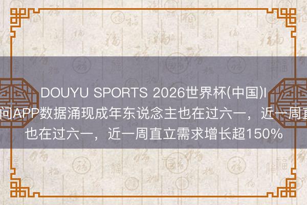DOUYU SPORTS 2026世界杯(中国)IOS/安卓官方下载 千问APP数据涌现成年东说念主也在过六一，近一周直立需求增长超150%