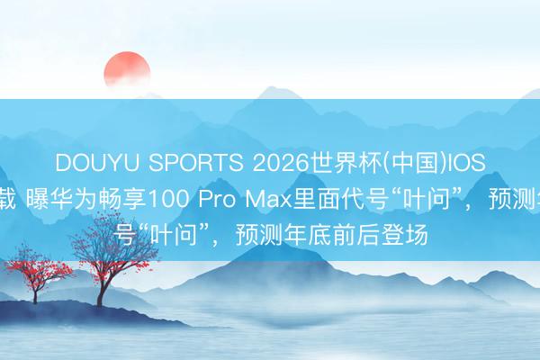 DOUYU SPORTS 2026世界杯(中国)IOS/安卓官方下载 曝华为畅享100 Pro Max里面代号“叶问”，预测年底前后登场