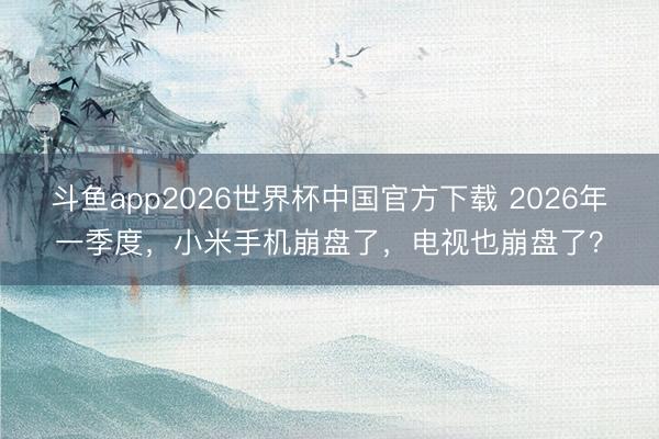 斗鱼app2026世界杯中国官方下载 2026年一季度，小米手机崩盘了，电视也崩盘了？