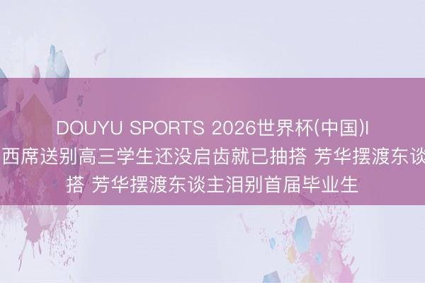 DOUYU SPORTS 2026世界杯(中国)IOS/安卓官方下载 西席送别高三学生还没启齿就已抽搭 芳华摆渡东谈主泪别首届毕业生