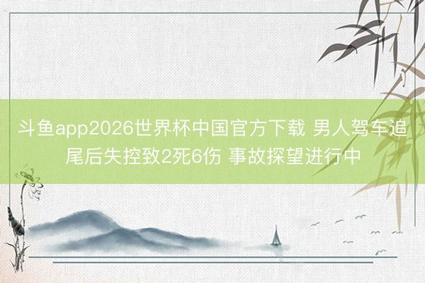 斗鱼app2026世界杯中国官方下载 男人驾车追尾后失控致2死6伤 事故探望进行中