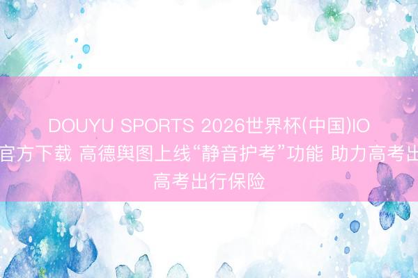 DOUYU SPORTS 2026世界杯(中国)IOS/安卓官方下载 高德舆图上线“静音护考”功能 助力高考出行保险