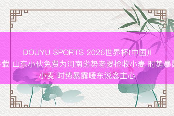 DOUYU SPORTS 2026世界杯(中国)IOS/安卓官方下载 山东小伙免费为河南劣势老婆抢收小麦 时势暴露暖东说念主心